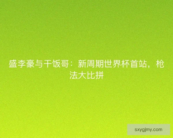 盛李豪与干饭哥：新周期世界杯首站，枪法大比拼