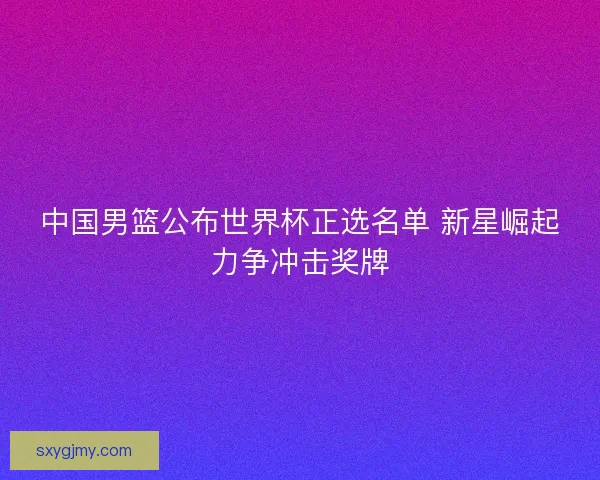 中国男篮公布世界杯正选名单 新星崛起力争冲击奖牌