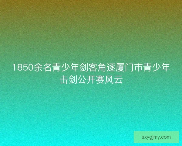 1850余名青少年剑客角逐厦门市青少年击剑公开赛风云