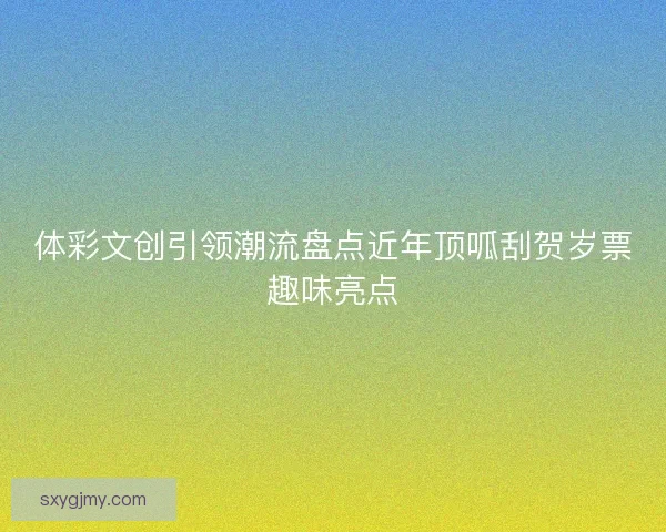 体彩文创引领潮流盘点近年顶呱刮贺岁票趣味亮点