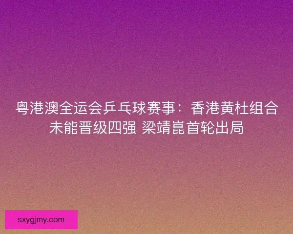 粤港澳全运会乒乓球赛事：香港黄杜组合未能晋级四强 梁靖崑首轮出局