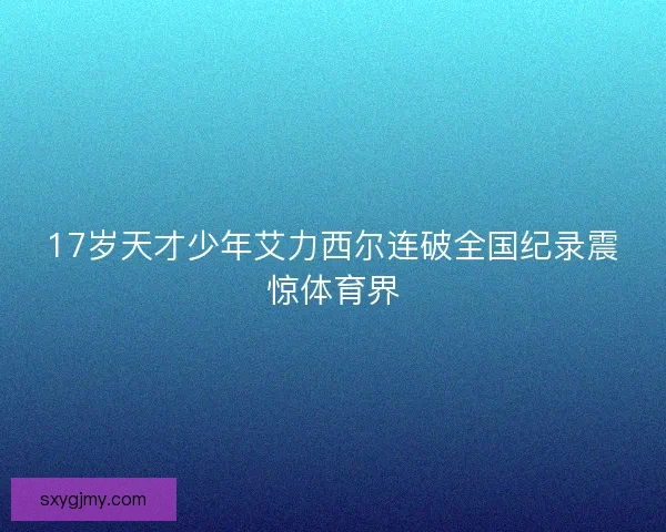 17岁天才少年艾力西尔连破全国纪录震惊体育界