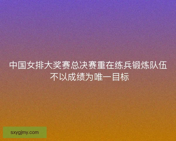中国女排大奖赛总决赛重在练兵锻炼队伍 不以成绩为唯一目标