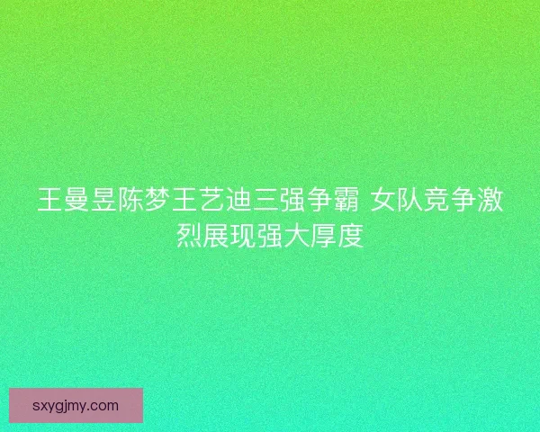 王曼昱陈梦王艺迪三强争霸 女队竞争激烈展现强大厚度