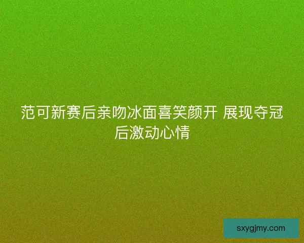 范可新赛后亲吻冰面喜笑颜开 展现夺冠后激动心情