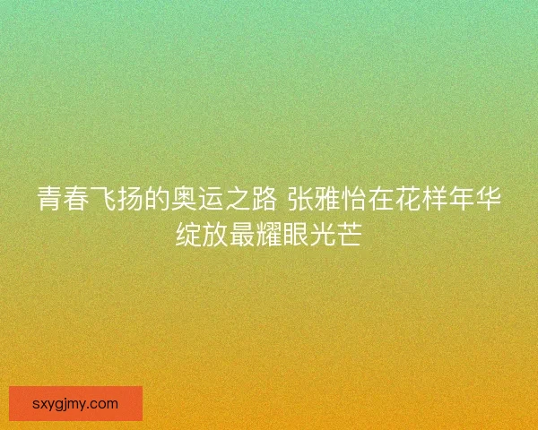 青春飞扬的奥运之路 张雅怡在花样年华绽放最耀眼光芒