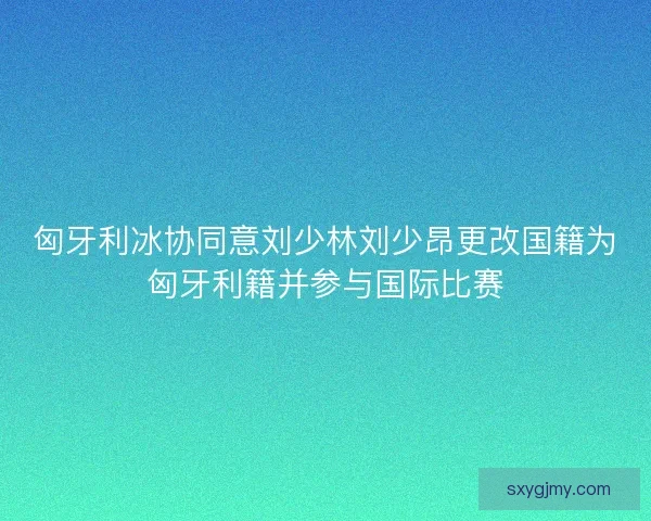 匈牙利冰协同意刘少林刘少昂更改国籍为匈牙利籍并参与国际比赛 匈牙利冰协同意刘少林刘少昂更改国籍为匈牙利籍并参与国际比赛