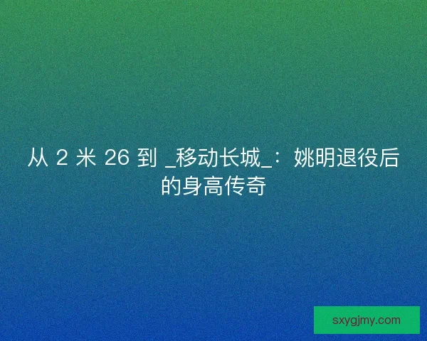 从 2 米 26 到 _移动长城_：姚明退役后的身高传奇