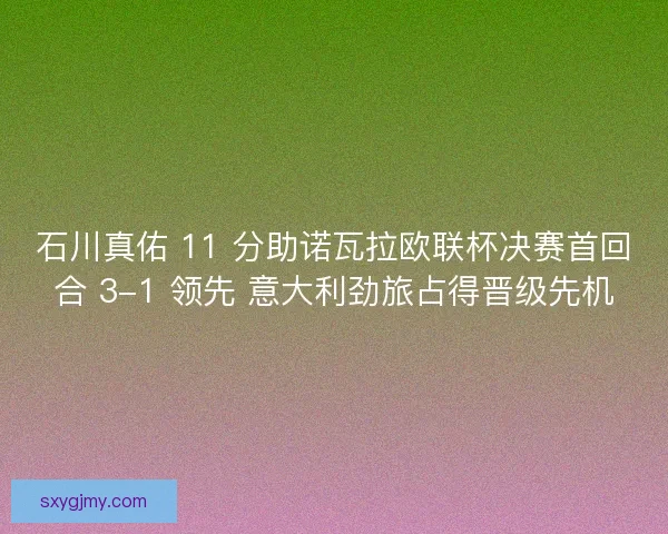 石川真佑 11 分助诺瓦拉欧联杯决赛首回合 3-1 领先 意大利劲旅占得晋级先机