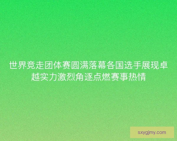世界竞走团体赛圆满落幕各国选手展现卓越实力激烈角逐点燃赛事热情