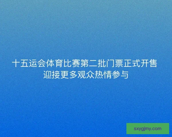 十五运会体育比赛第二批门票正式开售 迎接更多观众热情参与