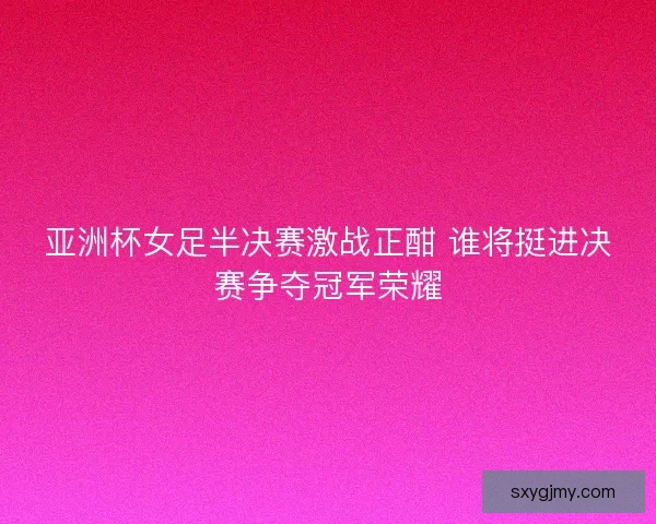 亚洲杯女足半决赛激战正酣 谁将挺进决赛争夺冠军荣耀