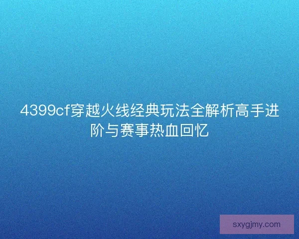 4399cf穿越火线经典玩法全解析高手进阶与赛事热血回忆