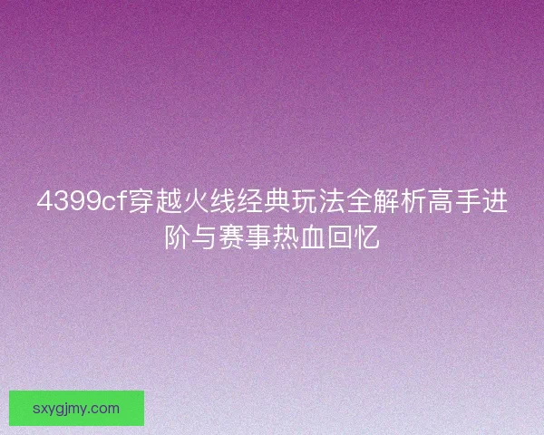 4399cf穿越火线经典玩法全解析高手进阶与赛事热血回忆 4399cf穿越火线经典玩法全解析高手进阶与赛事热血回忆