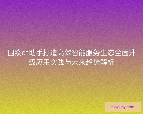 围绕cf助手打造高效智能服务生态全面升级应用实践与未来趋势解析 围绕cf助手打造高效智能服务生态全面升级应用实践与未来趋势解析